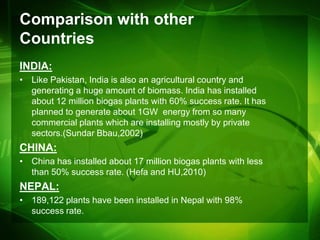 Comparison with other
Countries
INDIA:
• Like Pakistan, India is also an agricultural country and
  generating a huge amount of biomass. India has installed
  about 12 million biogas plants with 60% success rate. It has
  planned to generate about 1GW energy from so many
  commercial plants which are installing mostly by private
  sectors.(Sundar Bbau,2002)
CHINA:
• China has installed about 17 million biogas plants with less
  than 50% success rate. (Hefa and HU,2010)
NEPAL:
• 189,122 plants have been installed in Nepal with 98%
  success rate.
 