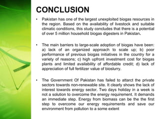 CONCLUSION
•   Pakistan has one of the largest unexploited biogas resources in
    the region. Based on the availability of livestock and suitable
    climatic conditions, this study concludes that there is a potential
    of over 5 million household biogas digesters in Pakistan.

•   The main barriers to large-scale adoption of biogas have been:
    a) lack of an organized approach to scale up; b) poor
    performance of previous biogas initiatives in the country for a
    variety of reasons; c) high upfront investment cost for biogas
    plants and limited availability of affordable credit; d) lack of
    appreciation of full fertilizer value of bioslurry.

•   The Government Of Pakistan has failed to attarct the private
    sectors towards non-renewable site. It clearly shows the lack of
    interest towards energy sector. Two days holiday in a week is
    not a solution to overcome the energy requirement. It demands
    an immediate step. Energy from biomass can be the the first
    step to overcome our energy requirements and save our
    environment from pollution to a some extent
 