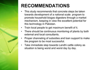 RECOMMENDATIONS
• This study recommends that concrete steps be taken
  towards development of a national scale program to
  promote household biogas digesters through a market
  mechanism, keeping in view the excellent potential for
  this technology in Pakistan.
• Train local people to get maximum benefit of it.
• There should be continuous monitoring of plants by both
  external and local consultants.
• Proper channeling of subsidies and loan support to make
  the program to be most successful.
• Take immediate step towards Landhi cattle colony as
  situation is being worst and worst day by day.
 