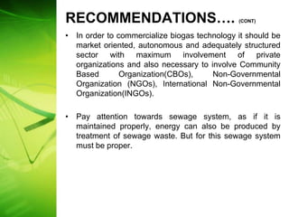 RECOMMENDATIONS….                             (CONT)


• In order to commercialize biogas technology it should be
  market oriented, autonomous and adequately structured
  sector with maximum involvement of private
  organizations and also necessary to involve Community
  Based        Organization(CBOs),     Non-Governmental
  Organization (NGOs), International Non-Governmental
  Organization(INGOs).

• Pay attention towards sewage system, as if it is
  maintained properly, energy can also be produced by
  treatment of sewage waste. But for this sewage system
  must be proper.
 