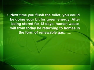 • Next time you flush the toilet, you could
  be doing your bit for green energy. After
   being stored for 18 days, human waste
  will from today be returning to homes in
        the form of renewable gas……
 