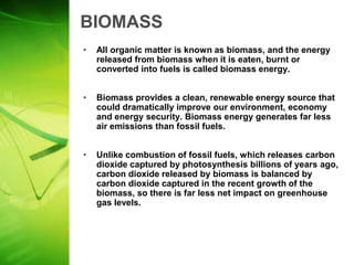 BIOMASS
•   All organic matter is known as biomass, and the energy
    released from biomass when it is eaten, burnt or
    converted into fuels is called biomass energy.


•   Biomass provides a clean, renewable energy source that
    could dramatically improve our environment, economy
    and energy security. Biomass energy generates far less
    air emissions than fossil fuels.


•   Unlike combustion of fossil fuels, which releases carbon
    dioxide captured by photosynthesis billions of years ago,
    carbon dioxide released by biomass is balanced by
    carbon dioxide captured in the recent growth of the
    biomass, so there is far less net impact on greenhouse
    gas levels.
 