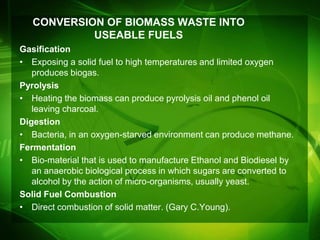 CONVERSION OF BIOMASS WASTE INTO
            USEABLE FUELS
Gasification
• Exposing a solid fuel to high temperatures and limited oxygen
   produces biogas.
Pyrolysis
• Heating the biomass can produce pyrolysis oil and phenol oil
   leaving charcoal.
Digestion
• Bacteria, in an oxygen-starved environment can produce methane.
Fermentation
• Bio-material that is used to manufacture Ethanol and Biodiesel by
   an anaerobic biological process in which sugars are converted to
   alcohol by the action of micro-organisms, usually yeast.
Solid Fuel Combustion
• Direct combustion of solid matter. (Gary C.Young).
 