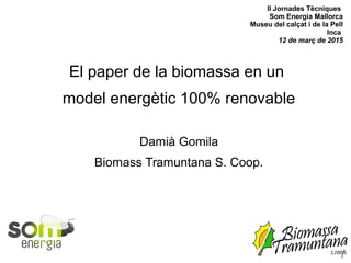II Jornades Tècniques
Som Energia Mallorca
Museu del calçat i de la Pell
Inca
12 de març de 2015
El paper de la biomassa en un
model energètic 100% renovable
Damià Gomila
Biomass Tramuntana S. Coop.
 