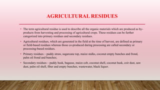 AGRICULTURAL RESIDUES
• The term agricultural residue is used to describe all the organic materials which are produced as by-
products from harvesting and processing of agricultural crops. These residues can be further
categorized into primary residues and secondary residues.
• Agricultural residues, which are generated in the field at the time of harvest, are defined as primary
or field-based residues whereas those co-produced during processing are called secondary or
processing-based residues.
• Primary residues – paddy straw, sugarcane top, maize stalks, coconut empty bunches and frond,
palm oil frond and bunches;
• Secondary residues – paddy husk, bagasse, maize cob, coconut shell, coconut husk, coir dust, saw
dust, palm oil shell, fiber and empty bunches, wastewater, black liquor.
 