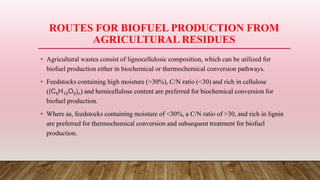 ROUTES FOR BIOFUEL PRODUCTION FROM
AGRICULTURAL RESIDUES
• Agricultural wastes consist of lignocellulosic composition, which can be utilized for
biofuel production either in biochemical or thermochemical conversion pathways.
• Feedstocks containing high moisture (>30%), C/N ratio (<30) and rich in cellulose
((C6H10O5)n) and hemicellulose content are preferred for biochemical conversion for
biofuel production.
• Where as, feedstocks containing moisture of <30%, a C/N ratio of >30, and rich in lignin
are preferred for thermochemical conversion and subsequent treatment for biofuel
production.
 