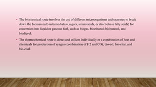 • The biochemical route involves the use of different microorganisms and enzymes to break
down the biomass into intermediates (sugars, amino acids, or short-chain fatty acids) for
conversion into liquid or gaseous fuel, such as biogas, bioethanol, biobutanol, and
biodiesel.
• The thermochemical route is direct and utilizes individually or a combination of heat and
chemicals for production of syngas (combination of H2 and CO), bio-oil, bio-char, and
bio-coal.
 