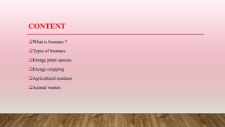 CONTENT
What is biomass ?
Types of biomass
Energy plant species
Energy cropping
Agricultural residues
Animal wastes
 