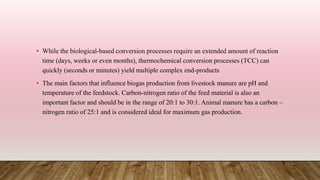 • While the biological-based conversion processes require an extended amount of reaction
time (days, weeks or even months), thermochemical conversion processes (TCC) can
quickly (seconds or minutes) yield multiple complex end-products
• The main factors that influence biogas production from livestock manure are pH and
temperature of the feedstock. Carbon-nitrogen ratio of the feed material is also an
important factor and should be in the range of 20:1 to 30:1. Animal manure has a carbon –
nitrogen ratio of 25:1 and is considered ideal for maximum gas production.
 
