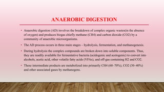 ANAEROBIC DIGESTION
• Anaerobic digestion (AD) involves the breakdown of complex organic wastes(in the absence
of oxygen) and produces biogas chiefly methane (CH4) and carbon dioxide (CO2) by a
community of anaerobic microorganisms.
• The AD process occurs in three main stages – hydrolysis, fermentation, and methanogenesis.
• During hydrolysis the complex compounds are broken down into soluble components. Thus,
they are readily available for fermentative bacteria (acidogenic and acetogenic) to convert into
alcohols, acetic acid, other volatile fatty acids (VFAs), and off-gas containing H2 and CO2.
• These intermediate products are metabolized into primarily CH4 (60–70%), CO2 (30–40%)
and other associated gases by methanogens.
 
