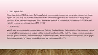 • Direct liquefaction :
Direct liquefaction (DL) hydrolyzes the lignocellulosic components in biomass and converts the biomass into lighter
organic oils (bio-oils). It is hypothesized that the metal salts naturally present in the waste catalyze the hydrolysis
reactions . When compared to pyrolysis, direct liquefaction proceeds in a pressurized environment (5–20 MPa) and
typically occurs at lower temperatures (250–350 C).
• Gasification :
Gasification is the process by which carbonaceous fuel (any fossil or biomass fuel consisting of /or containing carbon)
is converted to a useable gaseous product without complete combustion of the fuel. The process occurs in an oxygen
deficient (partial oxidation) environment at high temperatures(>700 C) .The resulting fuel is a synthesis gas or syngas
that consists primarily of varying ratios of hydrogen and carbon monoxide (CO).
 