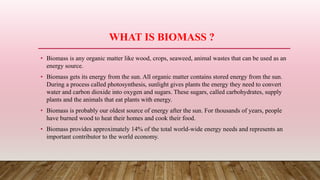 WHAT IS BIOMASS ?
• Biomass is any organic matter like wood, crops, seaweed, animal wastes that can be used as an
energy source.
• Biomass gets its energy from the sun. All organic matter contains stored energy from the sun.
During a process called photosynthesis, sunlight gives plants the energy they need to convert
water and carbon dioxide into oxygen and sugars. These sugars, called carbohydrates, supply
plants and the animals that eat plants with energy.
• Biomass is probably our oldest source of energy after the sun. For thousands of years, people
have burned wood to heat their homes and cook their food.
• Biomass provides approximately 14% of the total world-wide energy needs and represents an
important contributor to the world economy.
 