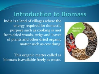 India is a land of villages where the
energy required for domestic
purpose such as cooking is met
from dried woods, twigs and leaves
of plants and other dried organic
matter such as cow dung.
This organic matter called as
biomass is available freely as waste.
 
