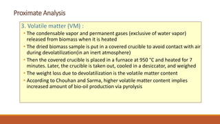 Proximate Analysis
3. Volatile matter (VM) :
• The condensable vapor and permanent gases (exclusive of water vapor)
released from biomass when it is heated
• The dried biomass sample is put in a covered crucible to avoid contact with air
during devolatilization(in an inert atmosphere)
• Then the covered crucible is placed in a furnace at 950 °C and heated for 7
minutes. Later, the crucible is taken out, cooled in a desiccator, and weighed
• The weight loss due to devolatilization is the volatile matter content
• According to Chouhan and Sarma, higher volatile matter content implies
increased amount of bio-oil production via pyrolysis
 