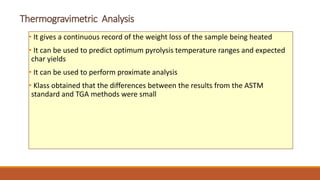 Thermogravimetric Analysis
• It gives a continuous record of the weight loss of the sample being heated
• It can be used to predict optimum pyrolysis temperature ranges and expected
char yields
• It can be used to perform proximate analysis
• Klass obtained that the differences between the results from the ASTM
standard and TGA methods were small
 