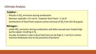 Ultimate Analysis
Sulphur :
• Results in SOx emissions during combustion
• Biomass: typically < 0.1 wt.% , however fossil fuels > 1 wt.%
• Combustion of fossil fuels requires active removal of SOx from the flue gases
Nitrogen :
• yields NOx emissions during combustion and latter passed over heated high
purity copper resulting in N2
• Usually, N content is low in fossil fuels but can be high (> 1 wt.%) in certain
biomass feedstocks due to the presence of proteins
 