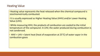 Heating Value
• Heating value represents the heat released when the chemical compound is
stoichiometrically combusted.
• It is usually expressed as Higher Heating Value (HHV) and/or Lower Heating
Value (LHV).
• While measuring HHV, the products of combustion are cooled to the initial
temperature of the compound. In LHV, the water produced during combustion is
not condensed.
• HHV = LHV + latent heat (heat of evaporation at 25°C) of water vapor in the
combustion gases
 