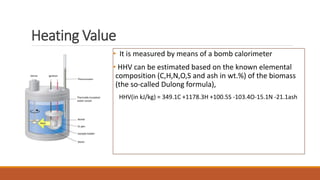Heating Value
• It is measured by means of a bomb calorimeter
• HHV can be estimated based on the known elemental
composition (C,H,N,O,S and ash in wt.%) of the biomass
(the so-called Dulong formula),
HHV(in kJ/kg) = 349.1C +1178.3H +100.5S -103.4O-15.1N -21.1ash
 
