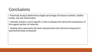 Conclusions
• Proximate Analysis determines weight percentage of moisture content, volatile
matter, ash and fixed carbon
• Ultimate analysis is more specific in that it analyzes the elemental composition of
the organic portion of materials
• Heating value represents the heat released when the chemical compound is
stoichiometrically combusted
 