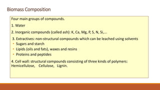 Biomass Composition
Four main groups of compounds.
1. Water
2. Inorganic compounds (called ash): K, Ca, Mg, P, S, N, Si,...
3. Extractives: non-structural compounds which can be leached using solvents
• Sugars and starch
• Lipids (oils and fats), waxes and resins
• Proteins and peptides
4. Cell wall: structural compounds consisting of three kinds of polymers:
Hemicellulose, Cellulose, Lignin.
 