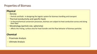 Properties of Biomass
Physical
• Density
• Particle and Bulk : in designing the logistic system for biomass handling and transport
• Thermal (conductivity and specific heat)
• In thermochemical conversion processes, biomass are subject to heat conduction across and along
their fiber
• Morphology (particle size, sphericity)
• affects the mixing, surface area for heat transfer and the flow behavior of biomass particles
Chemical
• Proximate Analysis
• Ultimate Analysis
 