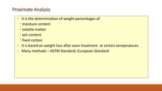 Proximate Analysis
• It is the determination of weight percentages of
• moisture content
• volatile matter
• ash content
• fixed carbon
• It is based on weight loss after oven treatment at certain temperatures
• Many methods – ASTM Standard, European Standard
 