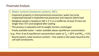 Proximate Analysis
1. Water content (moisture content, MC):
• Important property in thermochemical conversion: water has to be
evaporated (except in hydrothermal processes) and requires latent heat
• Weighed sample is heated at 105 ± 3 °C in a muffle for at least 3 h but not
longer than 72 h and weighed after cooling
• The process is repeated until its weight remains unchanged
• Freely available water = water available above equilibrium concentration
(e.g : Pine: 9 wt.% equilibrium concentration water at Tair = 20°C and RHair = 0.5)
• Bound water(= total moisture content – free water) is the water bound to the
cell wall constituents.
 