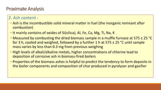Proximate Analysis
2. Ash content :
• Ash is the incombustible solid mineral matter in fuel (the inorganic remnant after
combustion)
• It mainly contains of oxides of Si(silica), Al, Fe, Ca, Mg, Ti, Na, K
• Measured by combusting the dried biomass sample in a muffle furnace at 575 ± 25 °C
for 3 h, cooled and weighed, followed by a further 1 h at 575 ± 25 °C until sample
mass varies by less than 0.3 mg from previous weighing
• High levels of alkali/alkaline metals, higher concentrations of chlorine lead to
deposition of corrosive ash in biomass-fired boilers
• Properties of the biomass ashes is helpful to predict the tendency to form deposits in
the boiler components and composition of char produced in pyrolyser and gasifier
 