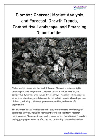 sales@stringentdatalytics.com
Biomass Charcoal Market Analysis
and Forecast: Growth Trends,
Competitive Landscape, and Emerging
Opportunities
Global market research in the field of Biomass Charcoal is instrumental in
providing valuable insights into consumer behavior, industry trends, and
competitive dynamics. Employing a diverse array of research techniques such
as surveys, interviews, and data analysis, this industry serves a broad spectrum
of clients, including businesses, government entities, and non-profit
organizations.
The Biomass Charcoal market research sector encompasses a wide range of
specialized services, including both quantitative and qualitative research
methodologies. These services extend to areas such as brand research, product
testing, gauging customer satisfaction, and conducting competitive analyses.
 