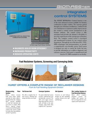integrated
control SYSTEMS
The HURST BIOMASSter Control System is one
of the most advanced systems available for biomass
combustion in today’s market. The expertise gained
throughyearsofbiomassinstallations,combinedwith
our commitment to continuous quality improvements
has created a control system unsurpassed in the
biomass industry. The control system is fully
automated and provides the ultimate in flexibility to
meet the requirements of the varying types of biomass
fuels. The complete control system is developed
and manufactured in-house by our control system
department. Through the use of the latest PLC, VFD,
HMI technologies and instrumentation, we provide
a comprehensive user-friendly system. Each system
is designed not only to control the boiler but also
to provide information as to address diagnostic and
emission concerns. Each panel is manufactured and
listed to UL 508A standards in our facility.
TOTAL SYSTEMS MONITORING
w/ Extra Large Touch-Screen Interface
COMPATIBLE WITH ALL SOLID FUEL
COMBUSTION SYSTEMS
MAXIMIZES BOILER ROOM EFFICIENCY
INCREASES PRODUCTIVITY
REDUCES OPERATING COSTS
HURST OFFERS A COMPLETE RANGE OF RECLAIMER DESIGNS
From Its Fuel Handling Equipment Division
Fuel Reclaimer Systems, Screening and Conveying Units
Reciprocating Floor
System
Heavy, robust systems
built from boiler quality
materials by boiler makers.
Designed from the “walking
floor” concept, handling
of solid fuel materials has
never been so simple. With
Hurst’s superior design,
constructionandfinalquality
control, this system is built
for boiler duty dependability
and 24/7 operation.
Full Screen Unit
We offer a complete line of
fuel screens: vibrating type
along with disk-screen type.
Conveyer Systems
No matter which fuel system
you have, solid fuel has to be
mechanically conveyed. We
offer screw auger systems,
drag chain and belt conveyer
units, all built to the same
integrity; built boiler duty
tough for 24/7 operation.
Silo Systems
Concrete or steel bolt-up
designs for fuel unloading
systems: bottom screw type
and flail type.
Silo Loading Systems &
Fuel Receiving Stations
Hurst offers complete
designed systems for
loading and stations for
fuel receiving built for your
capacity and requirements.
 