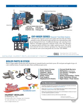 A LT E R N A T I V E F U E L “ P O W E R B U R N E R ” B O I L E R S
OXY-MISER SERIES “Deaerator” Feed Water Systems
Deaerators have long been used in power plants and water-tube type boilers,
primarily to remove the dissolved oxygen and other non-condensable gases while
also pre-heating the feed water. An additional advantage is the capturing of more
“flash loss” from higher temperature condensate returns. These same advantages
are important today for all boilers due to higher capital investments. This can be
used to heat the feed water and lower operating costs. The protection of all the
steel within the entire system easily justifies the cost of the “OXY-MISER”.
BOILER PARTS IN STOCK
Hurst is a major supplier of boiler parts and controls that are commonly found on most boiler systems. We stock parts and supplies for gas, oil,
coal or solid fuel systems. No matter the maker, Hurst can fill all your parts needs.
G E N U I N E H U R S T R E P L A C E M E N T P A R T S
HBC-09500
10/2014
& Welding Co., Inc.
HURST BOILER
 