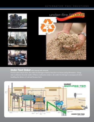 To
UNDER FIRE FEED
Under Feed Stoker with manual ash removal
For low-ash content fuels, the under feed design is hard to beat for even burns and performance. A long
time workhorse from the stable of Hurst combustion stokers, the under feed design is unsurpassed when
handling the dirtiest of coal and biomass fuels.
under-fire STOKER
CHIPPED WASTE, BARK, SAW DUST
Forestry and furniture related industries,
wood waste products and residues.
400 BHP
FireBox Design,
Correctional Facility,
Central Mississippi
TRIPLE 600 BHP
Pine Saw Mill,
Steam coil dry kilns
heat application
TWIN 600 BHP
Hardwood veneer plant,
Steam vats and coil
dryer heat application.
 