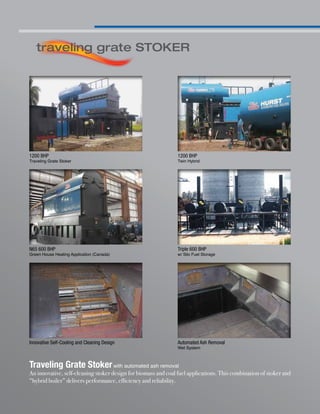 Traveling Grate Stokerwith automated ash removal
An innovative, self-cleaning stoker design for biomass and coal fuel applications. This combination of stoker and
“hybrid boiler” delivers performance, efficiency and reliability.
traveling grate STOKER
1200 BHP
Traveling Grate Stoker
N65 600 BHP
Green House Heating Application (Canada)
1200 BHP
Twin Hybrid
Triple 600 BHP
w/ Silo Fuel Storage
Automated Ash Removal
Wet System
Innovative Self-Cooling and Cleaning Design
 