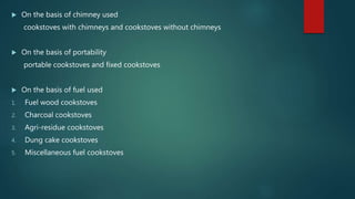  On the basis of chimney used
cookstoves with chimneys and cookstoves without chimneys
 On the basis of portability
portable cookstoves and fixed cookstoves
 On the basis of fuel used
1. Fuel wood cookstoves
2. Charcoal cookstoves
3. Agri-residue cookstoves
4. Dung cake cookstoves
5. Miscellaneous fuel cookstoves
 