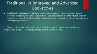 Traditional vs Improved and Advanced
Cookstoves
 Traditional Cookstoves- Traditional stoves have developed over thousands of years,
according to local culture and food practices. Traditional stoves are of two types, the first
being “three-stone fire”, a fire built directly on the ground using three stones, and placing a
cooking target at the top
The second type of traditional stove is “Built-in stove” or “Mud-stove”, which is a
modification of the TSF. Examples include chullah, angithi in India.
 