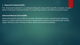  Improved Cookstove(ICS)-
The “Improved Cookstove” is a cookstove designed using certain scientific principles, to assist
better combustion and heat transfer, for improving emissions and efficiency performance.
Advanced Biomass Stoves(ABS)-
Advanced biomass stoves (ABS) are recently developed, factory-manufactured cookstoves,
based on modern technical and product development research; and standards that include
higher efficiency, lower emissions, better safety and enhanced durability.
 