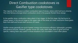 Direct Combustion cookstoves vs
Gasifier type cookstoves
The majority of the stoves is a direct combustion type of stoves, where solid-fuel burns directly.
The most famous amongst direct combustion stove is the popular Rocket Stove design.
In the gasifier stove, combustion takes place in two stages. In the first stage, the fuel burns to
release gases; in the second stage at the upper side of the stove, air mixes, and burns these gases.
Both free draft and forced draft versions of it exist.
Gasifier stoves generally are quick-heated, energy and emissions efficient, lightweight, portable,
and produce biochar. However, gasifier stoves are costly, batch feed, slow to ignite and fuel
specific, making them very useful in those situations, but unsuitable in most other places.
 