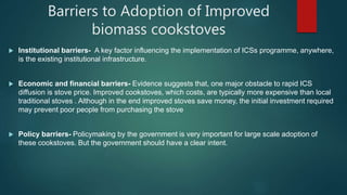 Barriers to Adoption of Improved
biomass cookstoves
 Institutional barriers- A key factor influencing the implementation of ICSs programme, anywhere,
is the existing institutional infrastructure.
 Economic and financial barriers- Evidence suggests that, one major obstacle to rapid ICS
diffusion is stove price. Improved cookstoves, which costs, are typically more expensive than local
traditional stoves . Although in the end improved stoves save money, the initial investment required
may prevent poor people from purchasing the stove
 Policy barriers- Policymaking by the government is very important for large scale adoption of
these cookstoves. But the government should have a clear intent.
 