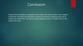 Conclusion
Today there are billions of people in the world, who still use don’t use modern
cookstoves and thus are exposed to harmful emissions caused by the use of
traditional cookstoves. Thus giving these people access to modern tech is the
need of the hour.
 