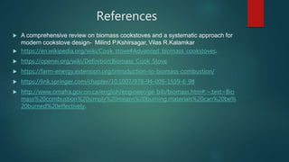 References
 A comprehensive review on biomass cookstoves and a systematic approach for
modern cookstove design- Milind P.Kshirsagar, Vilas R.Kalamkar
 https://en.wikipedia.org/wiki/Cook_stove#Advanced_biomass_cookstoves.
 https://openei.org/wiki/Definition:Biomass_Cook_Stove
 https://farm-energy.extension.org/introduction-to-biomass-combustion/
 https://link.springer.com/chapter/10.1007/978-94-009-1559-6_98
 http://www.omafra.gov.on.ca/english/engineer/ge_bib/biomass.htm#:~:text=Bio
mass%20combustion%20simply%20means%20burning,materials%20can%20be%
20burned%20effectively.
 