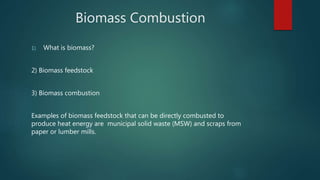Biomass Combustion
1) What is biomass?
2) Biomass feedstock
3) Biomass combustion
Examples of biomass feedstock that can be directly combusted to
produce heat energy are municipal solid waste (MSW) and scraps from
paper or lumber mills.
 