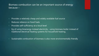 Biomass combustion can be an important source of energy
because –
• Provides a relatively cheap and widely available fuel source
• Reduces reliance on fossil fuels
• Provides self-sufficiency at a local level
• Eg of using bioenergy instead electricity - using biomass boiler instead of
traditional electrical heating systems for household heating.
• Sustainable combustion of biomass is also more environmentally friendly
 