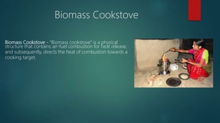 Biomass Cookstove - “Biomass cookstove” is a physical
structure that contains air-fuel combustion for heat release,
and subsequently, directs the heat of combustion towards a
cooking target.
Biomass Cookstove
 
