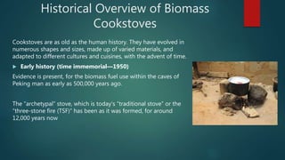 Historical Overview of Biomass
Cookstoves
Cookstoves are as old as the human history. They have evolved in
numerous shapes and sizes, made up of varied materials, and
adapted to different cultures and cuisines, with the advent of time.
 Early history (time immemorial—1950)
Evidence is present, for the biomass fuel use within the caves of
Peking man as early as 500,000 years ago.
The “archetypal” stove, which is today's “traditional stove” or the
“three-stone fire (TSF)” has been as it was formed, for around
12,000 years now
 