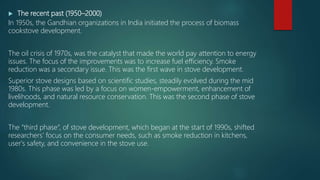  The recent past (1950–2000)
In 1950s, the Gandhian organizations in India initiated the process of biomass
cookstove development.
The oil crisis of 1970s, was the catalyst that made the world pay attention to energy
issues. The focus of the improvements was to increase fuel efficiency. Smoke
reduction was a secondary issue. This was the first wave in stove development.
Superior stove designs based on scientific studies, steadily evolved during the mid
1980s. This phase was led by a focus on women-empowerment, enhancement of
livelihoods, and natural resource conservation. This was the second phase of stove
development.
The “third phase”, of stove development, which began at the start of 1990s, shifted
researchers' focus on the consumer needs, such as smoke reduction in kitchens,
user's safety, and convenience in the stove use.
 