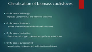 Classification of biomass cookstoves
 On the basis of technology-
Improved Cookstoves(ICS) and traditional cookstoves
 On the basis of draft used –
Natural draft cookstoves and forced draft cookstoves
 On the basis of combustion –
Direct combustion type cookstoves and gasifier type cookstoves
 On the basis of purpose served –
Mono-function cookstoves and multi-function cookstoves
 