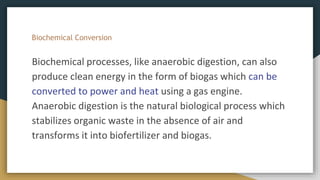 Biochemical Conversion
Biochemical processes, like anaerobic digestion, can also
produce clean energy in the form of biogas which can be
converted to power and heat using a gas engine.
Anaerobic digestion is the natural biological process which
stabilizes organic waste in the absence of air and
transforms it into biofertilizer and biogas.
 