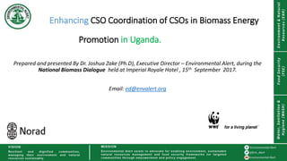Enhancing CSO Coordination of CSOs in Biomass Energy
Promotion in Uganda.
Prepared and presented By Dr. Joshua Zake (Ph.D), Executive Director – Environmental Alert, during the
National Biomass Dialogue held at Imperial Royale Hotel , 15th September 2017.
Email: ed@envalert.org
 
