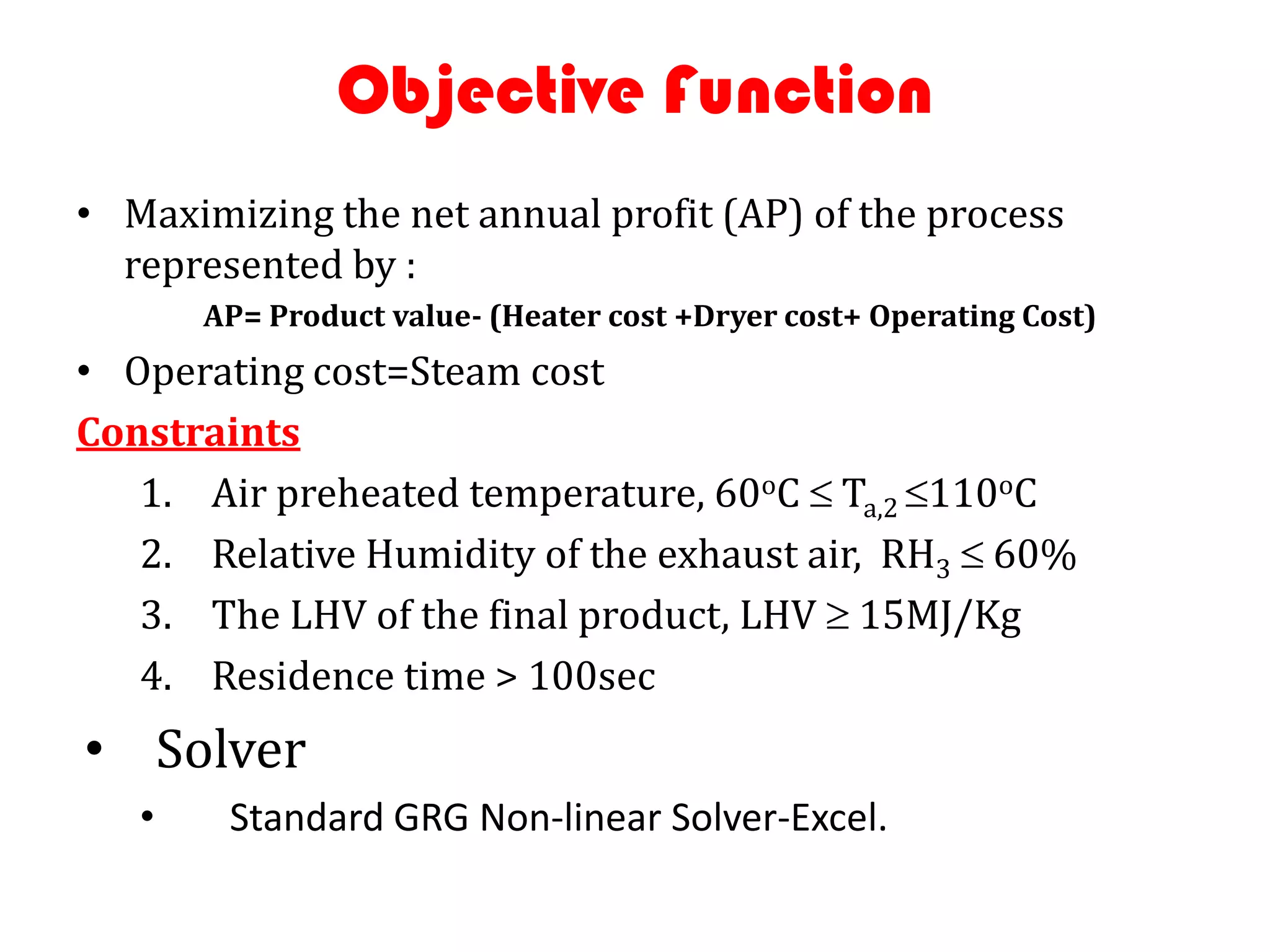 Objective Function
• Maximizing the net annual profit (AP) of the process
  represented by :
       AP= Product value- (Heater cost +Dryer cost+ Operating Cost)
• Operating cost=Steam cost
Constraints
   1. Air preheated temperature, 60oC Ta,2 110oC
   2. Relative Humidity of the exhaust air, RH3 60%
   3. The LHV of the final product, LHV 15MJ/Kg
   4. Residence time > 100sec
• Solver
   •    Standard GRG Non-linear Solver-Excel.
 