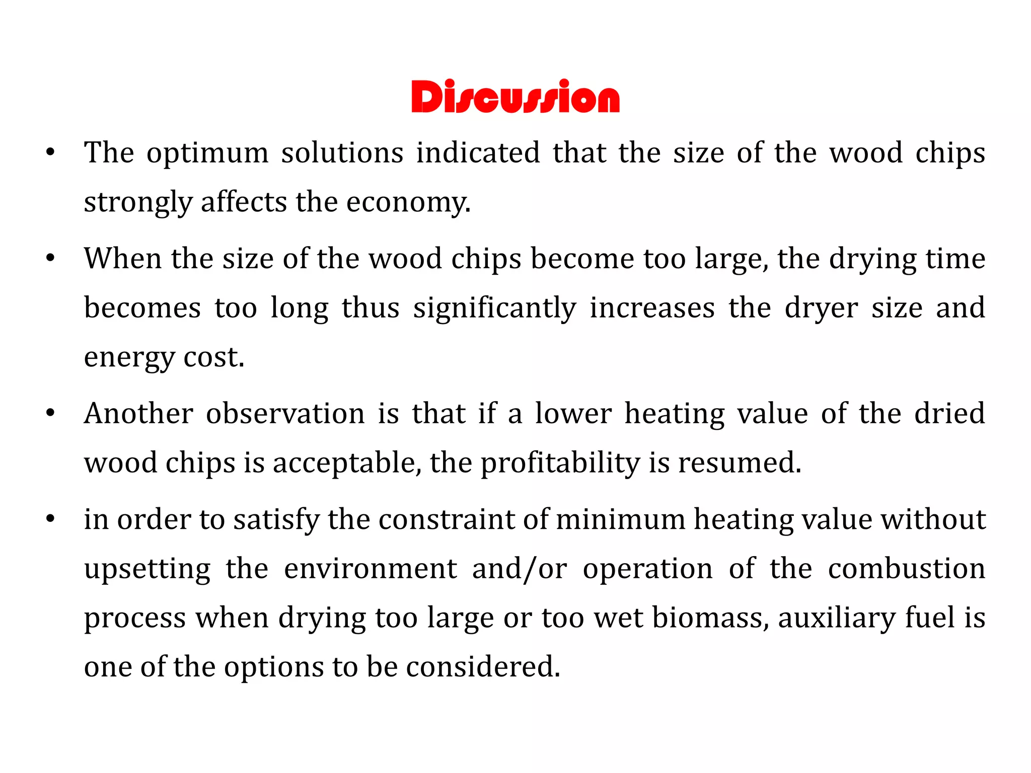 Discussion
• The optimum solutions indicated that the size of the wood chips
  strongly affects the economy.
• When the size of the wood chips become too large, the drying time
  becomes too long thus significantly increases the dryer size and
  energy cost.
• Another observation is that if a lower heating value of the dried
  wood chips is acceptable, the profitability is resumed.
• in order to satisfy the constraint of minimum heating value without
  upsetting the environment and/or operation of the combustion
  process when drying too large or too wet biomass, auxiliary fuel is
  one of the options to be considered.
 
